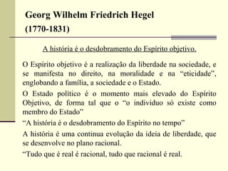 Georg Wilhelm Friedrich Hegel 
(1770-1831) 
A história é o desdobramento do Espírito objetivo. 
O Espírito objetivo é a realização da liberdade na sociedade, e 
se manifesta no direito, na moralidade e na “eticidade”, 
englobando a família, a sociedade e o Estado. 
O Estado político é o momento mais elevado do Espírito 
Objetivo, de forma tal que o “o individuo só existe como 
membro do Estado” 
“A história é o desdobramento do Espírito no tempo” 
A história é uma continua evolução da ideia de liberdade, que 
se desenvolve no plano racional. 
“Tudo que é real é racional, tudo que racional é real. 
 