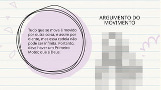 ARGUMENTO DO
MOVIMENTO
Tudo que se move é movido
por outra coisa, e assim por
diante, mas essa cadeia não
pode ser infinita. Portanto,
deve haver um Primeiro
Motor, que é Deus.
 