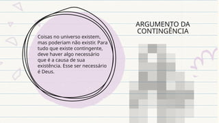 ARGUMENTO DA
CONTINGÊNCIA
Coisas no universo existem,
mas poderiam não existir. Para
tudo que existe contingente,
deve haver algo necessário
que é a causa de sua
existência. Esse ser necessário
é Deus.
 