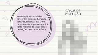 GRAUS DE
PERFEIÇÃO
Vemos que as coisas têm
diferentes graus de bondade,
verdade, nobreza, etc. Deve
haver um ser supremo que é a
fonte máxima de todas essas
perfeições, e esse ser é Deus.
 