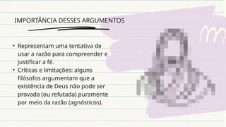 IMPORTÂNCIA DESSES ARGUMENTOS
• Representam uma tentativa de
usar a razão para compreender e
justificar a fé.
• Críticas e limitações: alguns
filósofos argumentam que a
existência de Deus não pode ser
provada (ou refutada) puramente
por meio da razão (agnósticos).
 