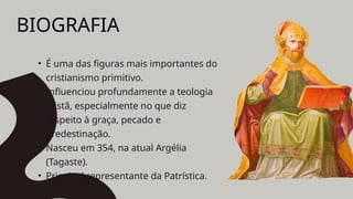 BIOGRAFIA
• É uma das figuras mais importantes do
cristianismo primitivo.
• Influenciou profundamente a teologia
cristã, especialmente no que diz
respeito à graça, pecado e
predestinação.
• Nasceu em 354, na atual Argélia
(Tagaste).
• Principal representante da Patrística.
 