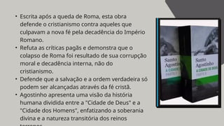 • Escrita após a queda de Roma, esta obra
defende o cristianismo contra aqueles que
culpavam a nova fé pela decadência do Império
Romano.
• Refuta as críticas pagãs e demonstra que o
colapso de Roma foi resultado de sua corrupção
moral e decadência interna, não do
cristianismo.
• Defende que a salvação e a ordem verdadeira só
podem ser alcançadas através da fé cristã.
• Agostinho apresenta uma visão da história
humana dividida entre a "Cidade de Deus" e a
"Cidade dos Homens", enfatizando a soberania
divina e a natureza transitória dos reinos
 