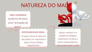 NATUREZA DO MAL
ausência de bem,
uma "privação do
bem".
NÃO É SUBSTÂNCIA
As ações morais erradas são
não podem ser imputadas a
alguma força maligna
independente.
RESPONSABILIDADE MORAL Ajuda a resolver um
problema teológico
importante: se Deus é
bom e todo-poderoso,
como pode existir o mal?
 