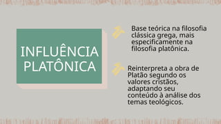INFLUÊNCIA
PLATÔNICA Reinterpreta a obra de
Platão segundo os
valores cristãos,
adaptando seu
conteúdo à análise dos
temas teológicos.
Base teórica na filosofia
clássica grega, mais
especificamente na
filosofia platônica.
 