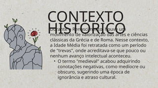 CONTEXTO
HISTÓRICO
Durante o Renascimento, houve um
movimento de valorização das artes e ciências
clássicas da Grécia e de Roma. Nesse contexto,
a Idade Média foi retratada como um período
de "trevas", onde acreditava-se que pouco ou
nenhum avanço intelectual aconteceu.
• O termo "medieval" acabou adquirindo
conotações negativas, como medíocre ou
obscuro, sugerindo uma época de
ignorância e atraso cultural.
 