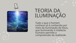 TEORIA DA
ILUMINAÇÃO
Tudo o que o homem
conhece só é conhecido por
meio da iluminação de Deus,
que iluminando o intelecto
humano permite a
compreensão da realidade.
 