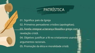 PATRÍSTICA
01. Significa: pais da Igreja
02. Primeiros pensadores cristãos (apologétas).
03. Tarefa: integrar a herança filosófica grega com a
revelação cristã.
04. Objetivo: justificar a fé no cristianismo usando
argumentos racionais.
05. Promoção da ética e moralidade cristã.
 