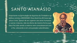 SANTO ATANÁSIO
Importante na formulação da doutrina da Trindade e na
defesa contra o ARISNISMO. Essa doutrina afirmava que
Jesus Cristo, apesar de ser superior aos seres humanos
e outras criaturas, não era divino da mesma forma que
Deus Pai (não sendo co-eterno nem consubstancial com
o Pai, colocando-o em uma posição subordinada.)
 