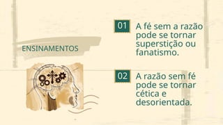 01
02
ENSINAMENTOS
A fé sem a razão
pode se tornar
superstição ou
fanatismo.
A razão sem fé
pode se tornar
cética e
desorientada.
 