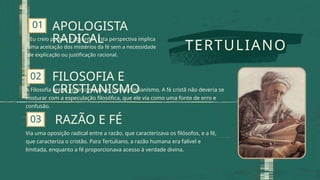 01
02
A Filosofia grega era incompatível com o cristianismo. A fé cristã não deveria se
misturar com a especulação filosófica, que ele via como uma fonte de erro e
confusão.
03
TERTULIANO
"Eu creio porque é absurdo". Esta perspectiva implica
uma aceitação dos mistérios da fé sem a necessidade
de explicação ou justificação racional.
APOLOGISTA
RADICAL
FILOSOFIA E
CRISTIANISMO
RAZÃO E FÉ
Via uma oposição radical entre a razão, que caracterizava os filósofos, e a fé,
que caracteriza o cristão. Para Tertuliano, a razão humana era falível e
limitada, enquanto a fé proporcionava acesso à verdade divina.
 