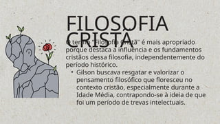 FILOSOFIA
CRISTÃ
O termo "Filosofia Cristã" é mais apropriado
porque destaca a influência e os fundamentos
cristãos dessa filosofia, independentemente do
período histórico.
• Gilson buscava resgatar e valorizar o
pensamento filosófico que floresceu no
contexto cristão, especialmente durante a
Idade Média, contrapondo-se à ideia de que
foi um período de trevas intelectuais.
 
