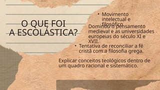 O QUE FOI
A ESCOLÁSTICA?
• Movimento
intelectual e
filosófico
Dominou o pensamento
medieval e as universidades
europeias do século XI e
XVII.
• Tentativa de reconciliar a fé
cristã com a filosofia grega.
Explicar conceitos teológicos dentro de
um quadro racional e sistemático.
 