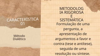CARACTERÍSTICA
01
METODOLOG
IA RIGOROSA
E
SISTEMÁTICA
Formulação de uma
pergunta, a
apresentação de
argumentos a favor e
contra (tese e antítese),
seguida de uma
resolução ou síntese.
Método
Dialético
 
