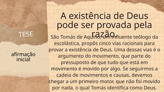 A existência de Deus
pode ser provada pela
razão.
São Tomás de Aquino, um influente teólogo da
escolástica, propôs cinco vias racionais para
provar a existência de Deus. Uma dessas vias é o
argumento do movimento, que parte do
pressuposto de que tudo que está em
movimento é movido por algo. Se seguirmos a
cadeia de movimentos e causas, devemos
chegar a um primeiro motor, que não foi movido
por nada, o qual Tomás identifica como Deus.
TESE
afirmação
inicial
 