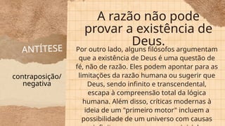 ANTÍTESE
A razão não pode
provar a existência de
Deus.
Por outro lado, alguns filósofos argumentam
que a existência de Deus é uma questão de
fé, não de razão. Eles podem apontar para as
limitações da razão humana ou sugerir que
Deus, sendo infinito e transcendental,
escapa à compreensão total da lógica
humana. Além disso, críticas modernas à
ideia de um "primeiro motor" incluem a
possibilidade de um universo com causas
contraposição/
negativa
 