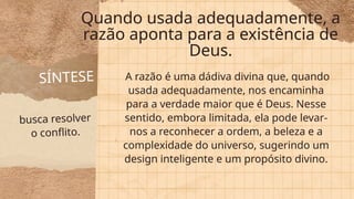 busca resolver
o conflito.
SÍNTESE
Quando usada adequadamente, a
razão aponta para a existência de
Deus.
A razão é uma dádiva divina que, quando
usada adequadamente, nos encaminha
para a verdade maior que é Deus. Nesse
sentido, embora limitada, ela pode levar-
nos a reconhecer a ordem, a beleza e a
complexidade do universo, sugerindo um
design inteligente e um propósito divino.
 