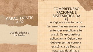 CARACTERÍSTIC
A 02
COMPREENSÃO
RACIONAL E
SISTEMÁTICA DA
FÉ
A lógica e a razão como
ferramentas essenciais para
entender e explicar a fé
cristã. Os escolásticos
aplicavam a lógica para
debater temas como a
existência de Deus, a
natureza da alma, a
Uso da Lógica e
da Razão
 