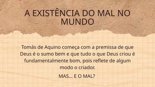 A EXISTÊNCIA DO MAL NO
MUNDO
MAS... E O MAL?
Tomás de Aquino começa com a premissa de que
Deus é o sumo bem e que tudo o que Deus criou é
fundamentalmente bom, pois reflete de algum
modo o criador.
 