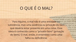 O QUE É O MAL?
Para Aquino, o mal não é uma entidade ou
substância, mas uma ausência ou privação do bem
que deveria estar presente em uma coisa. Essa
ideia é conhecida como a "privatio boni" (privação
do bem). O mal, então, é entendido como uma
falha ou deficiência.
 