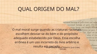 QUAL ORIGEM DO MAL?
O mal moral surge quando as criaturas racionais
escolhem desviar-se do bem e do propósito
adequado estabelecido por Deus. Essa escolha
errônea é um uso incorreto do livre arbítrio e
resulta em pecado.
MAS PORQUE DEUS PERMITE QUE O MAL
EXISTA?
 
