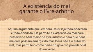 A existência do mal
garante o lívre-arbítrio
Aquino argumenta que, embora Deus seja todo-poderoso
e todo-bondoso, Ele permite a existência do mal para
preservar o bem maior do livre arbítrio e para que bens
maiores possam emergir do mal. Deus não é o autor do
mal, mas permite-o como parte do governo providencial
do universo.
 