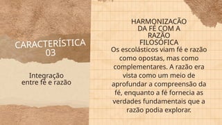 CARACTERÍSTICA
03 Os escolásticos viam fé e razão
como opostas, mas como
complementares. A razão era
vista como um meio de
aprofundar a compreensão da
fé, enquanto a fé fornecia as
verdades fundamentais que a
razão podia explorar.
Integração
entre fé e razão
HARMONIZACÃO
DA FÉ COM A
RAZÃO
FILOSÓFICA
 