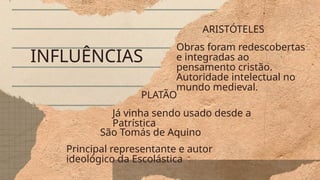 INFLUÊNCIAS
ARISTÓTELES
Obras foram redescobertas
e integradas ao
pensamento cristão.
Autoridade intelectual no
mundo medieval.
São Tomás de Aquino
Principal representante e autor
ideológico da Escolástica
PLATÃO
Já vinha sendo usado desde a
Patrística
 