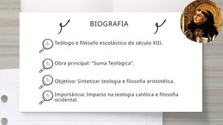 BIOGRAFIA
Teólogo e filósofo escolástico do século XIII.
Obra principal: "Suma Teológica".
Objetivo: Sintetizar teologia e filosofia aristotélica.
Importância: Impacto na teologia católica e filosofia
ocidental.
 