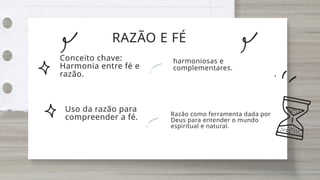 RAZÃO E FÉ
Conceito chave:
Harmonia entre fé e
razão.
Uso da razão para
compreender a fé.
harmoniosas e
complementares.
Razão como ferramenta dada por
Deus para entender o mundo
espiritual e natural.
 
