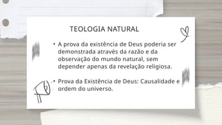 • A prova da existência de Deus poderia ser
demonstrada através da razão e da
observação do mundo natural, sem
depender apenas da revelação religiosa.
• Prova da Existência de Deus: Causalidade e
ordem do universo.
TEOLOGIA NATURAL
 