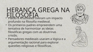 • Platão e Aristóteles tiveram um impacto
profundo na filosofia medieval.
• Os primeiros padres empreendem uma
tentativa de harmonizar as ideias
filosóficas gregas com as doutrinas
cristãs.
• Pensadores medievais usaram a lógica e a
argumentação racional para explorar
questões religiosas e filosóficas.
HERANÇA GREGA NA
FILOSOFIA
 