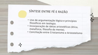• Uso de argumentação lógica e princípios
filosóficos em teologia.
• Incorporação de ideias aristotélicas (ética,
metafísica, filosofia da mente).
• Conciliação entre Cristianismo e Aristotelismo
SÍNTESE ENTRE FÉ E RAZÃO
 