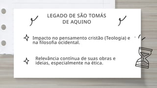 LEGADO DE SÃO TOMÁS
DE AQUINO
Impacto no pensamento cristão (Teologia) e
na filosofia ocidental.
Relevância contínua de suas obras e
ideias, especialmente na ética.
 