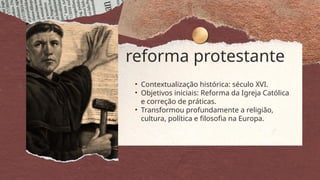 reforma protestante
• Contextualização histórica: século XVI.
• Objetivos iniciais: Reforma da Igreja Católica
e correção de práticas.
• Transformou profundamente a religião,
cultura, política e filosofia na Europa.
 