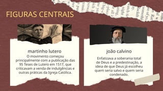 O movimento começou
principalmente com a publicação das
95 Teses de Lutero em 1517, que
criticavam a venda de indulgências e
outras práticas da Igreja Católica.
Enfatizava a soberania total
de Deus e a predestinação, a
ideia de que Deus já escolheu
quem seria salvo e quem seria
condenado.
martinho lutero joão calvino
FIGURAS CENTRAIS
 
