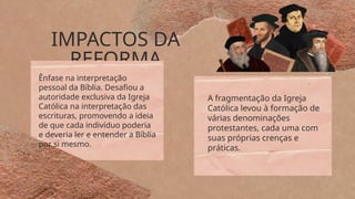 IMPACTOS DA
REFORMA
A fragmentação da Igreja
Católica levou à formação de
várias denominações
protestantes, cada uma com
suas próprias crenças e
práticas.
Ênfase na interpretação
pessoal da Bíblia. Desafiou a
autoridade exclusiva da Igreja
Católica na interpretação das
escrituras, promovendo a ideia
de que cada indivíduo poderia
e deveria ler e entender a Bíblia
por si mesmo.
 