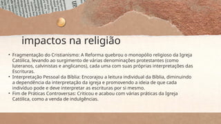 impactos na religião
• Fragmentação do Cristianismo: A Reforma quebrou o monopólio religioso da Igreja
Católica, levando ao surgimento de várias denominações protestantes (como
luteranos, calvinistas e anglicanos), cada uma com suas próprias interpretações das
Escrituras.
• Interpretação Pessoal da Bíblia: Encorajou a leitura individual da Bíblia, diminuindo
a dependência da interpretação da igreja e promovendo a ideia de que cada
indivíduo pode e deve interpretar as escrituras por si mesmo.
• Fim de Práticas Controversas: Criticou e acabou com várias práticas da Igreja
Católica, como a venda de indulgências.
 