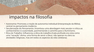 impactos na filosofia
• Autonomia: Promoveu a noção de autonomia individual (Interpretação da Bíblia),
central no pensamento moderno.
• Secularização do Pensamento: Incentivou uma abordagem mais secular e crítica ao
conhecimento e à autoridade, pavimentando o caminho para o Iluminismo.
• Ética do Trabalho: Influenciou a ética do trabalho (Cada profissão era vista como
uma "vocação" divina, uma forma de servir a Deus, não apenas no clero ou
atividades religiosas, mas em todos os aspectos da vida cotidiana).
 