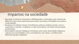 impactos na sociedade
• Educação e Literacia: Incentivou a alfabetização e a educação, pois a leitura da
Bíblia era vista como importante para todos. Isso levou à fundação de escolas e
universidades.
• Mudança nos Valores Sociais: Transformou valores e práticas sociais, como o
casamento, a família, o trabalho e a vida comunitária, com base nos princípios
protestantes.
• Diversidade Cultural e Religiosa: Introduziu uma maior diversidade religiosa e
cultural nas comunidades, com a convivência e, por vezes, o conflito entre
diferentes grupos religiosos.
 