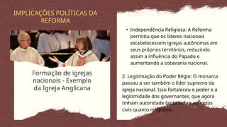 Formação de igrejas
nacionais - Exemplo
da Igreja Anglicana
IMPLICAÇÕES POLÍTICAS DA
REFORMA
• Independência Religiosa: A Reforma
permitiu que os líderes nacionais
estabelecessem igrejas autônomas em
seus próprios territórios, reduzindo
assim a influência do Papado e
aumentando a soberania nacional.
2. Legitimação do Poder Régio: O monarca
passou a ser também o líder supremo da
igreja nacional. Isso fortaleceu o poder e a
legitimidade dos governantes, que agora
tinham autoridade tanto sobre assuntos
civis quanto religiosos.
 