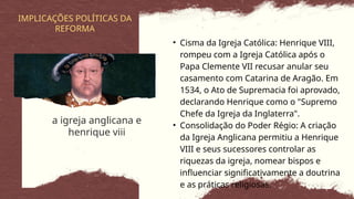 a igreja anglicana e
henrique viii
IMPLICAÇÕES POLÍTICAS DA
REFORMA
• Cisma da Igreja Católica: Henrique VIII,
rompeu com a Igreja Católica após o
Papa Clemente VII recusar anular seu
casamento com Catarina de Aragão. Em
1534, o Ato de Supremacia foi aprovado,
declarando Henrique como o "Supremo
Chefe da Igreja da Inglaterra".
• Consolidação do Poder Régio: A criação
da Igreja Anglicana permitiu a Henrique
VIII e seus sucessores controlar as
riquezas da igreja, nomear bispos e
influenciar significativamente a doutrina
e as práticas religiosas.
 