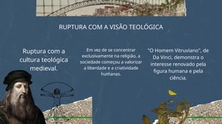 RUPTURA COM A VISÃO TEOLÓGICA
Ruptura com a
cultura teológica
medieval.
Em vez de se concentrar
exclusivamente na religião, a
sociedade começou a valorizar
a liberdade e a criatividade
humanas.
"O Homem Vitruviano", de
Da Vinci, demonstra o
interesse renovado pela
figura humana e pela
ciência.
 