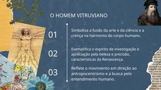 O HOMEM VITRUVIANO
Simboliza a fusão da arte e da ciência e a
crença na harmonia do corpo humano.
Exemplifica o espírito de investigação e
apreciação pela beleza e precisão,
características da Renascença.
Reflete o movimento em direção ao
antropocentrismo e a busca pelo
entendimento humano.
01
02
03
 