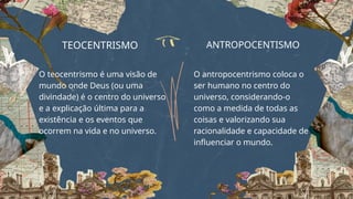 TEOCENTRISMO
O teocentrismo é uma visão de
mundo onde Deus (ou uma
divindade) é o centro do universo
e a explicação última para a
existência e os eventos que
ocorrem na vida e no universo.
ANTROPOCENTISMO
O antropocentrismo coloca o
ser humano no centro do
universo, considerando-o
como a medida de todas as
coisas e valorizando sua
racionalidade e capacidade de
influenciar o mundo.
 