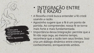 • A filosofia cristã busca entender a fé cristã
usando a razão.
• Agostinho sugere que a fé é um ponto de
partida. Ao compreender, nossa fé se torna
mais forte e mais fundamentada.
• Importância dessa Integração: permite que a
fé não seja cega, ao mesmo tempo,
reconhece que a razão tem seus limites. Isso
cria um diálogo dinâmico entre crença e
conhecimento, enriquecendo ambos.
"Creio para
compreender, e
compreendo para
crer."
Santo Agostinho
• INTEGRAÇÃO ENTRE
FÉ E RAZÃO
 