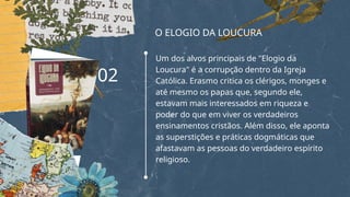 O ELOGIO DA LOUCURA
Um dos alvos principais de "Elogio da
Loucura" é a corrupção dentro da Igreja
Católica. Erasmo critica os clérigos, monges e
até mesmo os papas que, segundo ele,
estavam mais interessados em riqueza e
poder do que em viver os verdadeiros
ensinamentos cristãos. Além disso, ele aponta
as superstições e práticas dogmáticas que
afastavam as pessoas do verdadeiro espírito
religioso.
02
 