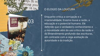 O ELOGIO DA LOUCURA
Enquanto critica a corrupção e a
irracionalidade, Erasmo louva a razão, a
educação e o potencial humano. Ele
defende que o verdadeiro conhecimento e
a moralidade vêm do uso crítico da razão e
do entendimento profundo das escrituras,
em contraste com a cega aceitação da
autoridade e da tradição.
03
 