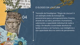 O ELOGIO DA LOUCURA
Transição de Paradigmas: "Elogio da Loucura" é
um exemplo vívido da transição do
teocentrismo para o antropocentrismo. Erasmo,
através de sua obra, promove o humanismo,
valorizando a capacidade individual de razão e
crítica. Ele desafia a autoridade absoluta da
Igreja e coloca o ser humano, sua inteligência e
sua capacidade ética no centro do pensamento.
04
 