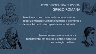 Isso representou uma mudança
fundamental em relação à ênfase exclusiva
na teologia medieval.
REVALORIZACÃO DA FILOSOFIA
GREGO-ROMANA
Acreditavam que o estudo das obras clássicas
poderia enriquecer a mente humana e promover o
desenvolvimento das capacidades individuais
 